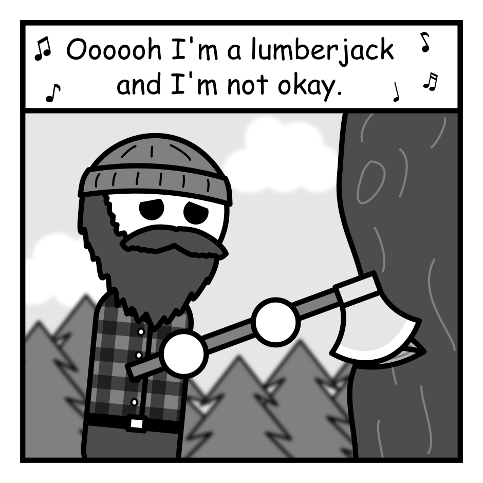 A 4 panel black, white, and grey comic featuring a lumberjack.
Panel 1.
The lumberjack is outside chopping a tree, looking upset. The text above him, surrounded by musical notes, reads "Oooooh I'm a lumberjack and I'm not okay."
Panel 2.
The panel is split in half diagonally. The upper half reads "I scroll all night" and depicts the lumberjack in bed starring wide eyed at his phone. The lower half reads "and I stress all day" and depicts the lumberjack walking outside in the woods looking stressed out.
Panel 3.
Cut to the lumberjack in a therapist's office. He's lying on the couch. A therapist sits near by taking notes.
Therapist: Have you considered taking a break from social media?
Panel 4.
Close up of the lumberjack angrily growling in the therapist's face. "You will pry my phone from my cold dead hands."